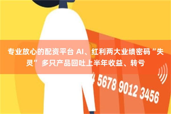 专业放心的配资平台 AI、红利两大业绩密码“失灵” 多只产品回吐上半年收益、转亏