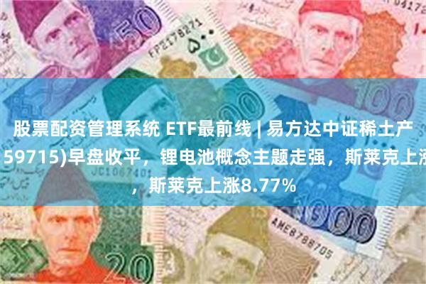 股票配资管理系统 ETF最前线 | 易方达中证稀土产业ETF(159715)早盘收平，锂电池概念主题走强，斯莱克上涨8.77%