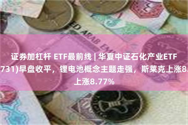 证券加杠杆 ETF最前线 | 华夏中证石化产业ETF(159731)早盘收平，锂电池概念主题走强，斯莱克上涨8.77%