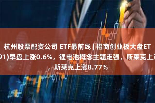 杭州股票配资公司 ETF最前线 | 招商创业板大盘ETF(159991)早盘上涨0.6%，锂电池概念主题走强，斯莱克上涨8.77%