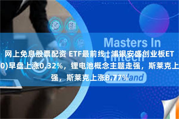 网上免息股票配资 ETF最前线 | 浦银安盛创业板ETF(159810)早盘上涨0.32%，锂电池概念主题走强，斯莱克上涨8.77%