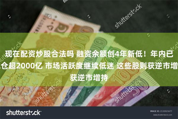 现在配资炒股合法吗 融资余额创4年新低！年内已减仓超2000亿 市场活跃度继续低迷 这些股则获逆市增持