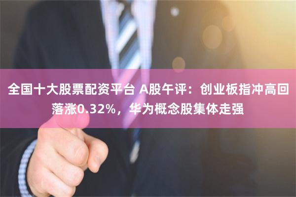 全国十大股票配资平台 A股午评：创业板指冲高回落涨0.32%，华为概念股集体走强