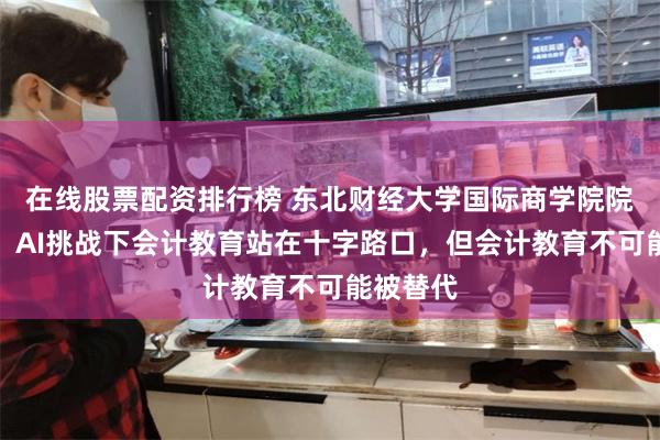 在线股票配资排行榜 东北财经大学国际商学院院长孟韬：AI挑战下会计教育站在十字路口，但会计教育不可能被替代