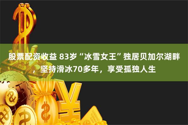 股票配资收益 83岁“冰雪女王”独居贝加尔湖畔，坚持滑冰70多年，享受孤独人生