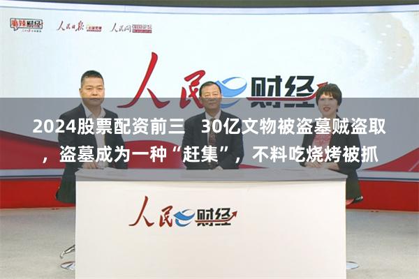 2024股票配资前三   30亿文物被盗墓贼盗取，盗墓成为一种“赶集”，不料吃烧烤被抓