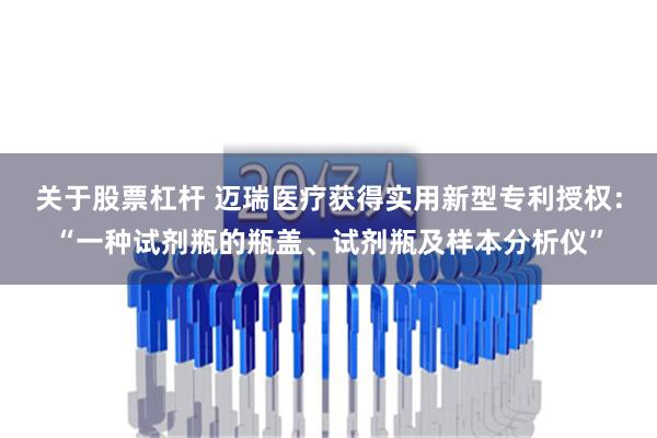 关于股票杠杆 迈瑞医疗获得实用新型专利授权：“一种试剂瓶的瓶盖、试剂瓶及样本分析仪”