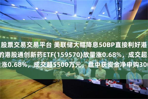 股票交易交易平台 美联储大幅降息50BP直接利好港药！创新药纯度最高的港股通创新药ETF(159570)放量涨0.68%，成交超5500万元，盘中获资金净申购300万份！