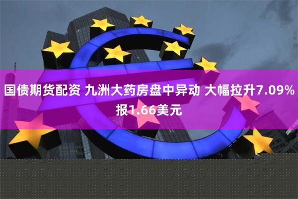 国债期货配资 九洲大药房盘中异动 大幅拉升7.09%报1.66美元