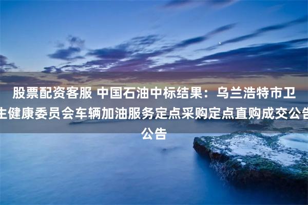 股票配资客服 中国石油中标结果：乌兰浩特市卫生健康委员会车辆加油服务定点采购定点直购成交公告