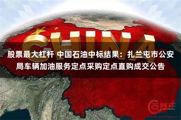 股票最大杠杆 中国石油中标结果：扎兰屯市公安局车辆加油服务定点采购定点直购成交公告