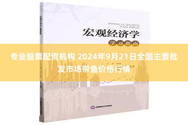 专业股票配资机构 2024年9月21日全国主要批发市场带鱼价格行情