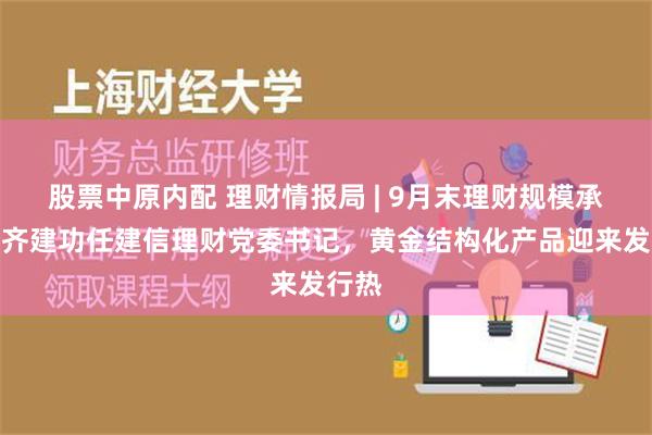 股票中原内配 理财情报局 | 9月末理财规模承压，齐建功任建信理财党委书记，黄金结构化产品迎来发行热