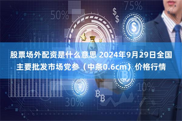 股票场外配资是什么意思 2024年9月29日全国主要批发市场党参（中条0.6cm）价格行情