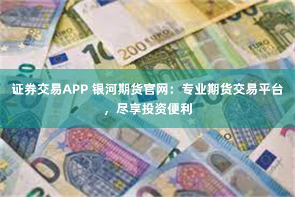 证券交易APP 银河期货官网：专业期货交易平台，尽享投资便利