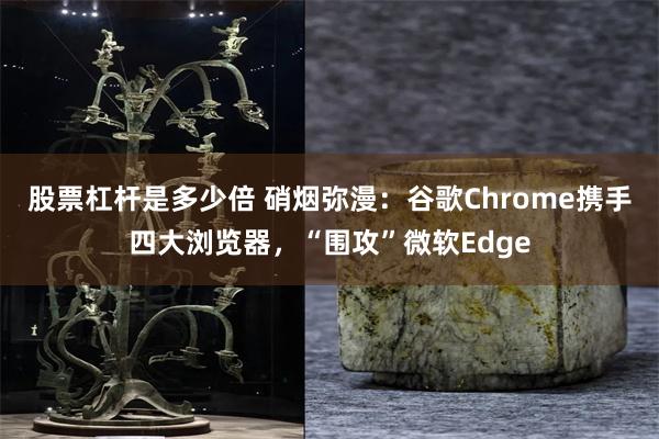 股票杠杆是多少倍 硝烟弥漫：谷歌Chrome携手四大浏览器，“围攻”微软Edge