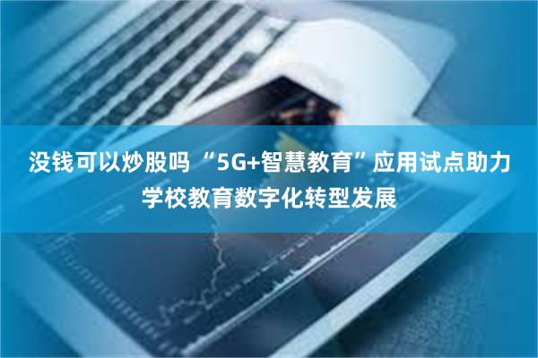 没钱可以炒股吗 “5G+智慧教育”应用试点助力学校教育数字化转型发展