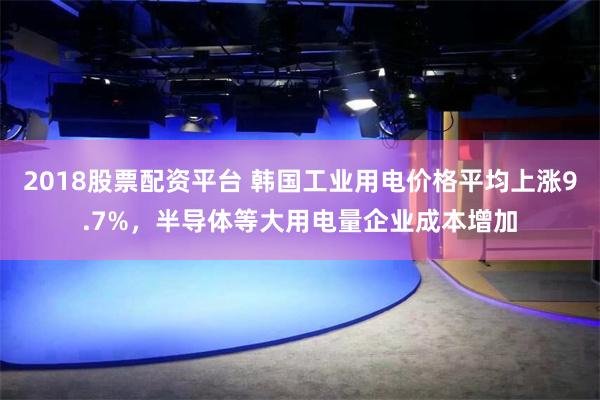 2018股票配资平台 韩国工业用电价格平均上涨9.7%，半导体等大用电量企业成本增加