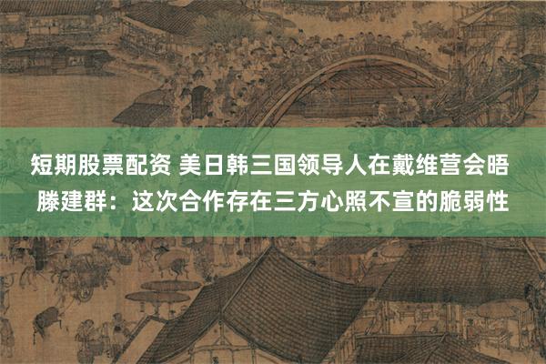 短期股票配资 美日韩三国领导人在戴维营会晤 滕建群：这次合作存在三方心照不宣的脆弱性