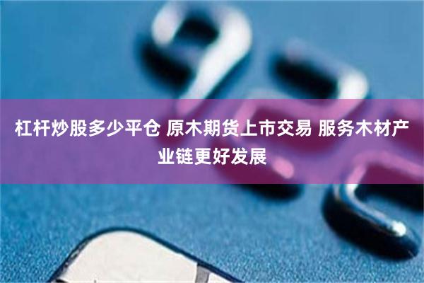 杠杆炒股多少平仓 原木期货上市交易 服务木材产业链更好发展