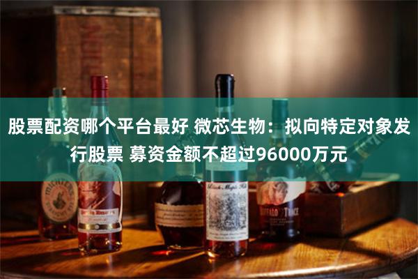 股票配资哪个平台最好 微芯生物：拟向特定对象发行股票 募资金额不超过96000万元