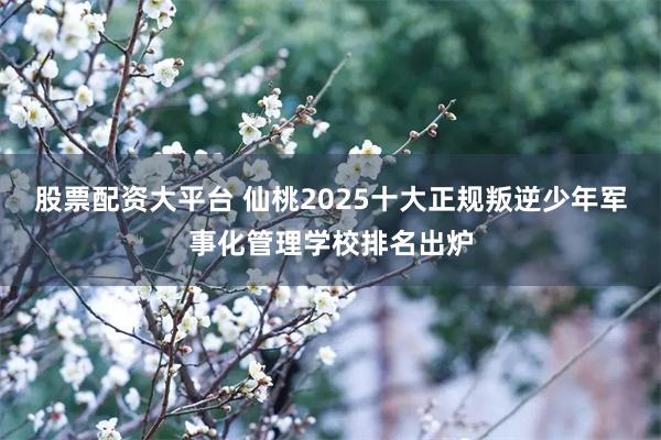 股票配资大平台 仙桃2025十大正规叛逆少年军事化管理学校排名出炉