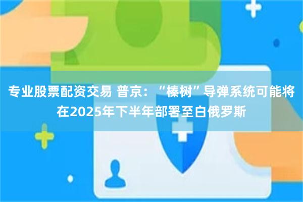 专业股票配资交易 普京：“榛树”导弹系统可能将在2025年下半年部署至白俄罗斯