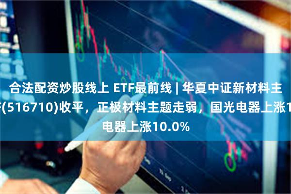 合法配资炒股线上 ETF最前线 | 华夏中证新材料主题ETF(516710)收平，正极材料主题走弱，国光电器上涨10.0%