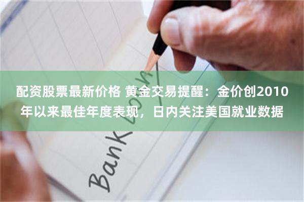 配资股票最新价格 黄金交易提醒：金价创2010年以来最佳年度表现，日内关注美国就业数据