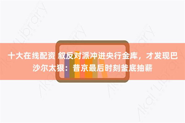 十大在线配资 叙反对派冲进央行金库，才发现巴沙尔太狠：普京最后时刻釜底抽薪