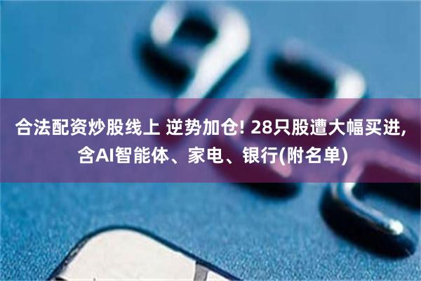 合法配资炒股线上 逆势加仓! 28只股遭大幅买进, 含AI智能体、家电、银行(附名单)