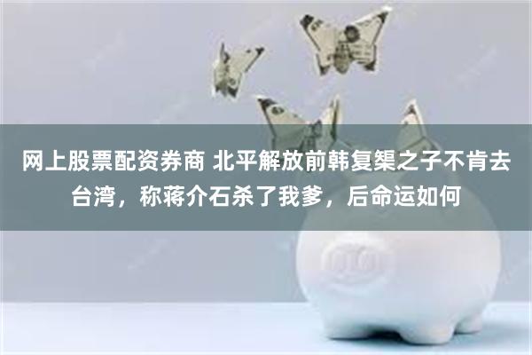 网上股票配资券商 北平解放前韩复榘之子不肯去台湾，称蒋介石杀了我爹，后命运如何