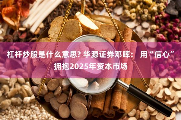 杠杆炒股是什么意思? 华源证券邓晖： 用“信心”拥抱2025年资本市场