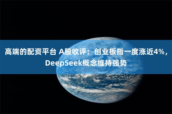 高端的配资平台 A股收评：创业板指一度涨近4%，DeepSeek概念维持强势