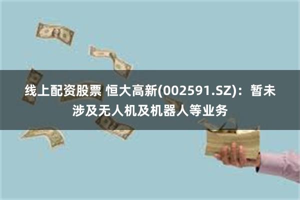 线上配资股票 恒大高新(002591.SZ)：暂未涉及无人机及机器人等业务