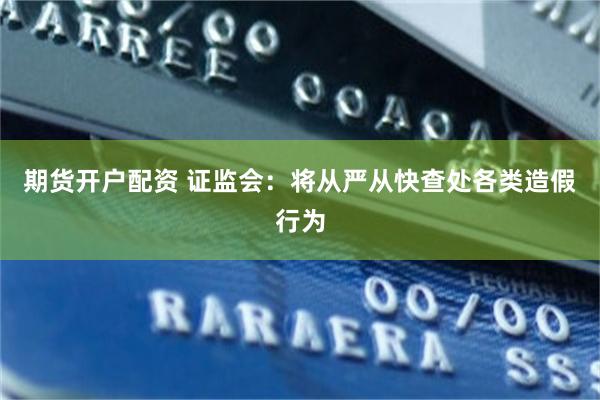 期货开户配资 证监会：将从严从快查处各类造假行为